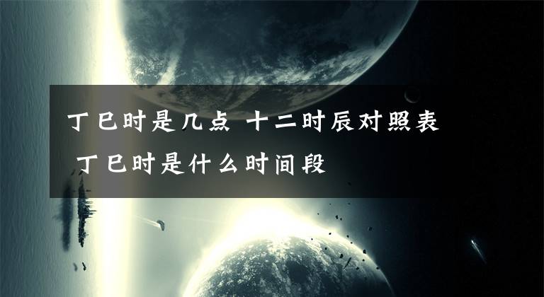 丁巳時(shí)是幾點(diǎn) 十二時(shí)辰對(duì)照表 丁巳時(shí)是什么時(shí)間段