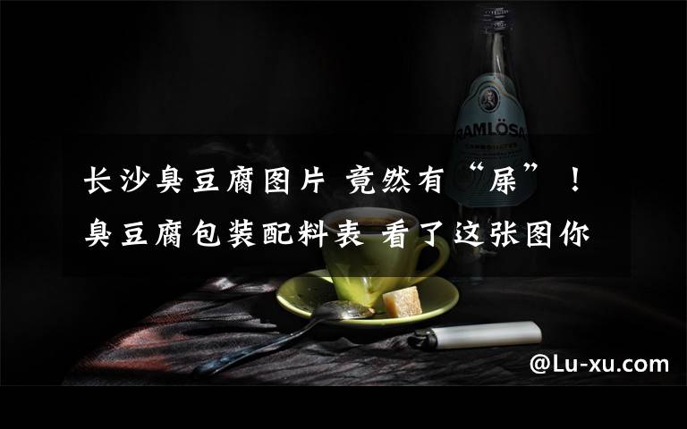 長(zhǎng)沙臭豆腐圖片 竟然有“屎”！臭豆腐包裝配料表 看了這張圖你還吃得下臭豆腐嗎？