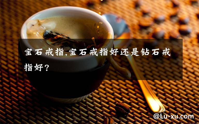 寶石戒指,寶石戒指好還是鉆石戒指好?