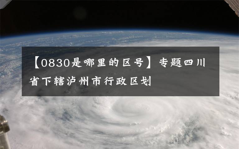 【0830是哪里的區(qū)號】專題四川省下轄瀘州市行政區(qū)劃