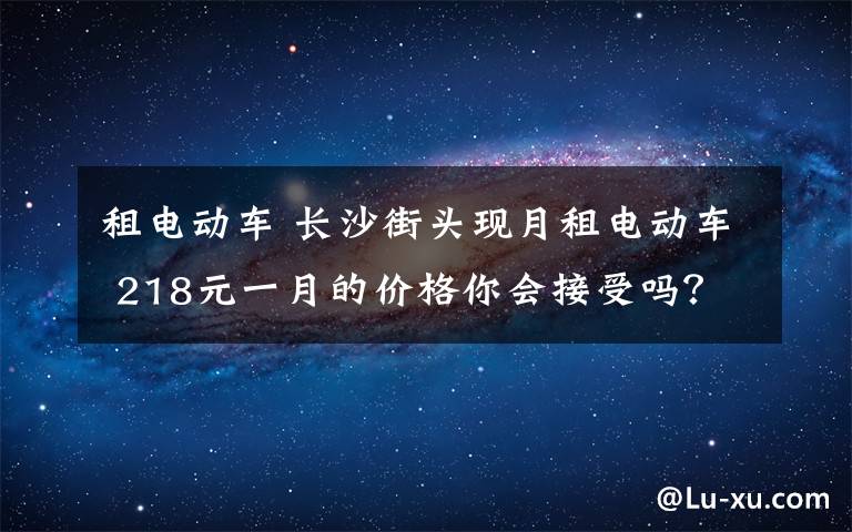 租電動車 長沙街頭現(xiàn)月租電動車 218元一月的價格你會接受嗎？