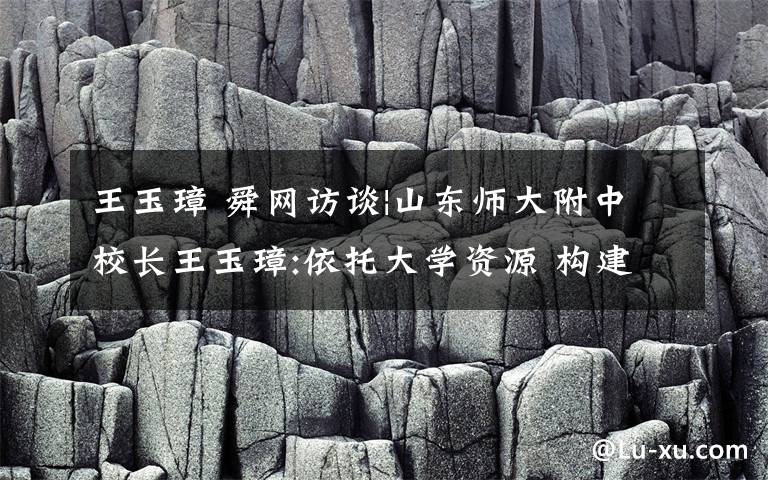 王玉璋 舜網(wǎng)訪談|山東師大附中校長(zhǎng)王玉璋:依托大學(xué)資源 構(gòu)建高校與高中嶄新育人機(jī)制