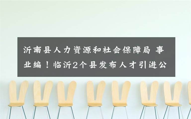 沂南縣人力資源和社會(huì)保障局 事業(yè)編！臨沂2個(gè)縣發(fā)布人才引進(jìn)公告