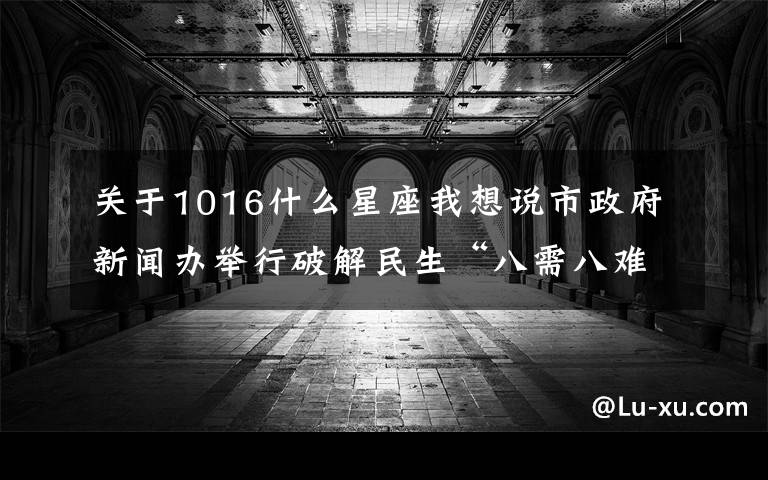 關于1016什么星座我想說市政府新聞辦舉行破解民生“八需八難”系列新聞發(fā)布會之七聚焦城市清潔宜居環(huán)境需求 破解清潔難