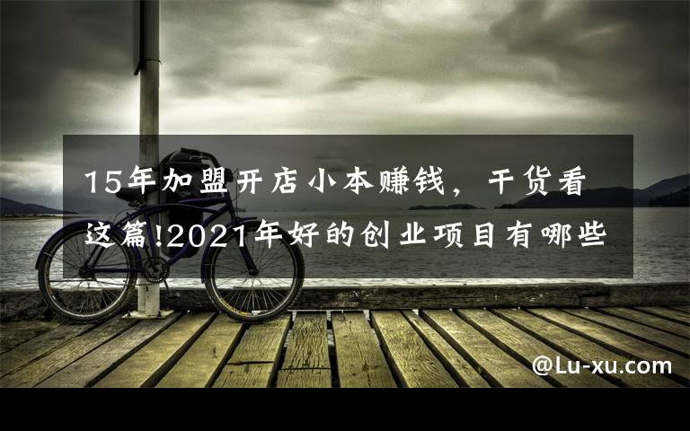 15年加盟開店小本賺錢，干貨看這篇!2021年好的創(chuàng)業(yè)項(xiàng)目有哪些？盤點(diǎn)適合普通人的十大創(chuàng)業(yè)項(xiàng)目排行榜