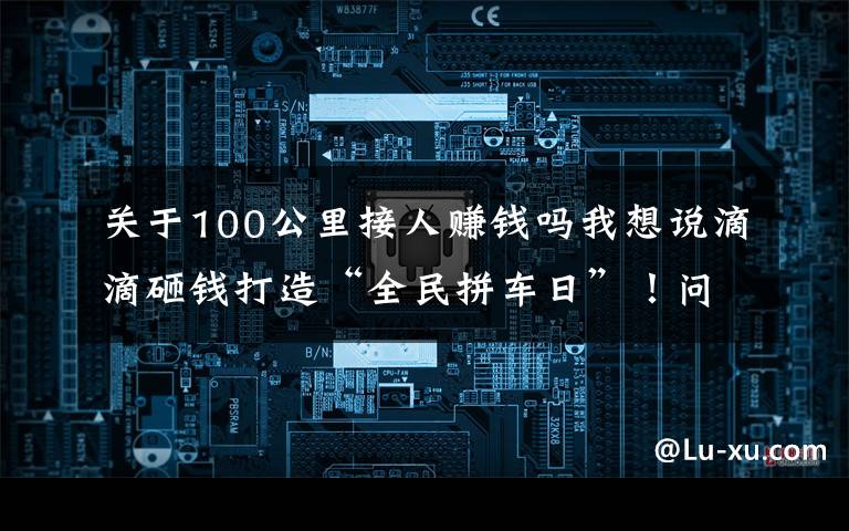 關(guān)于100公里接人賺錢嗎我想說滴滴砸錢打造“全民拼車日”！問題來了，滴滴司機(jī)真掙錢了嗎？