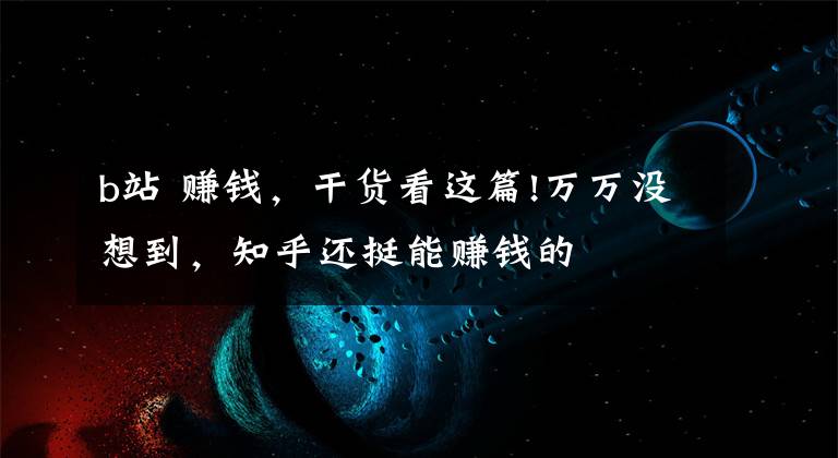 b站 賺錢，干貨看這篇!萬萬沒想到，知乎還挺能賺錢的