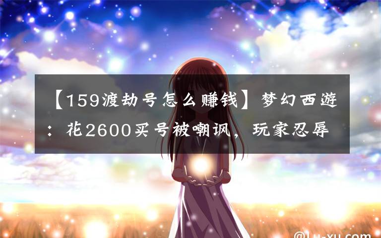 【159渡劫號怎么賺錢】夢幻西游：花2600買號被嘲諷，玩家忍辱負(fù)重殺進(jìn)幫戰(zhàn)打臉網(wǎng)友