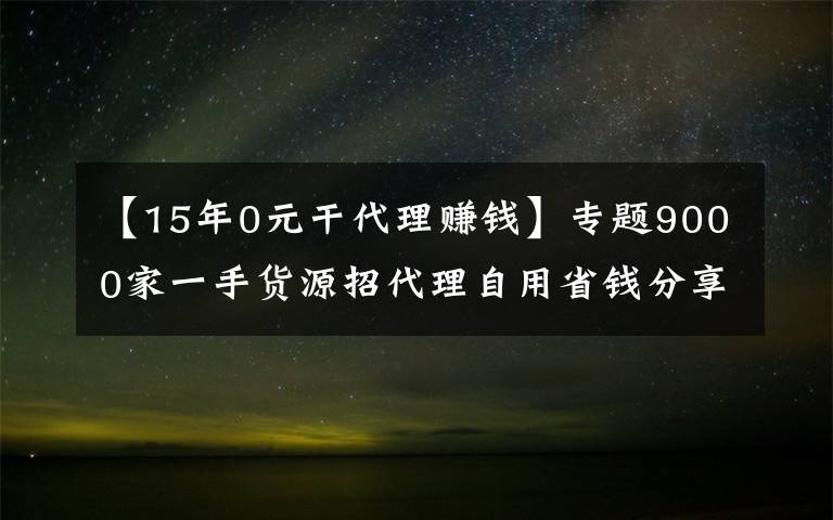 【15年0元干代理賺錢】專題9000家一手貨源招代理自用省錢分享賺錢一件代發(fā)無需囤貨