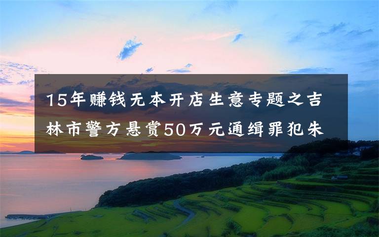 15年賺錢無本開店生意專題之吉林市警方懸賞50萬元通緝罪犯朱賢健 已越獄脫逃27天