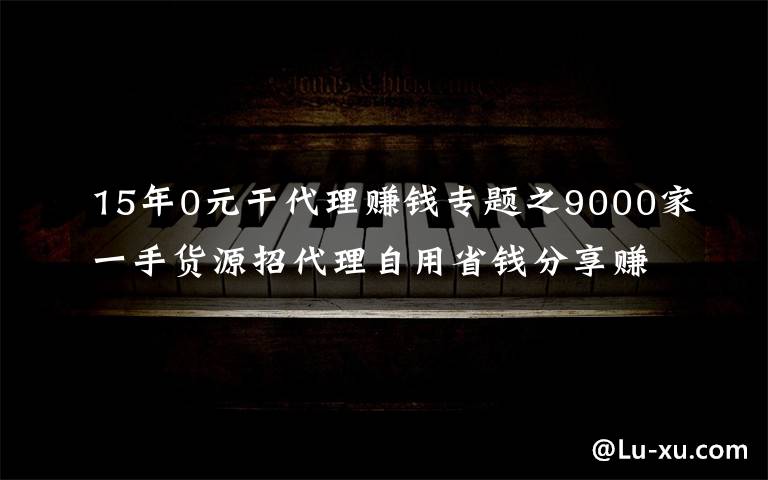 15年0元干代理賺錢專題之9000家一手貨源招代理自用省錢分享賺錢一件代發(fā)無需囤貨