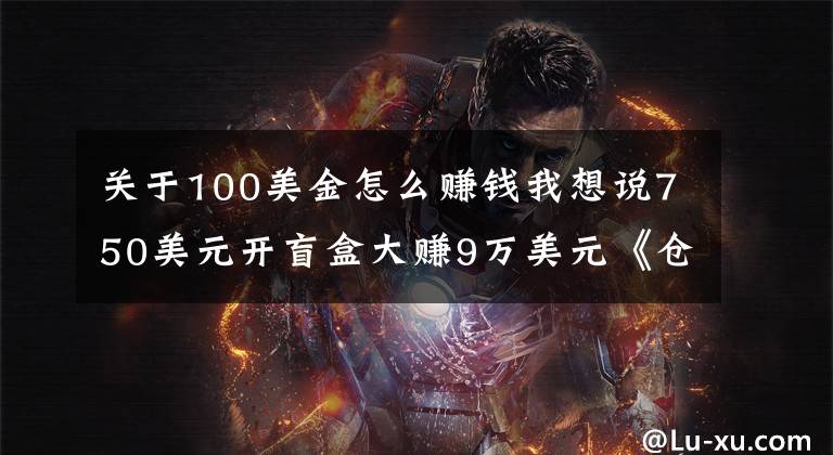 關(guān)于100美金怎么賺錢我想說750美元開盲盒大賺9萬美元《倉(cāng)庫(kù)尋寶》這本賺錢寶典一般人不知道