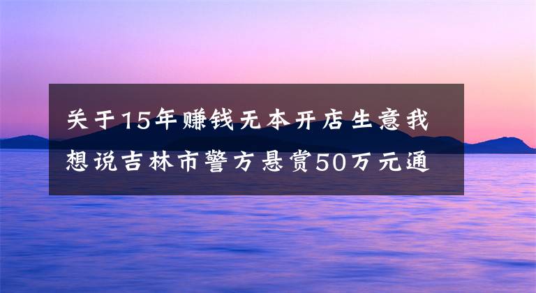 關(guān)于15年賺錢無本開店生意我想說吉林市警方懸賞50萬元通緝罪犯朱賢健 已越獄脫逃27天