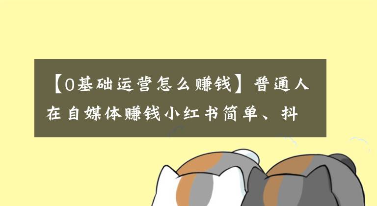 【0基礎運營怎么賺錢】普通人在自媒體賺錢小紅書簡單、抖音中等、B站困難、公眾號夢魘