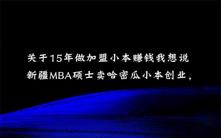 關(guān)于15年做加盟小本賺錢我想說新疆MBA碩士賣哈密瓜小本創(chuàng)業(yè)，賣掉15萬貨，月凈賺3萬