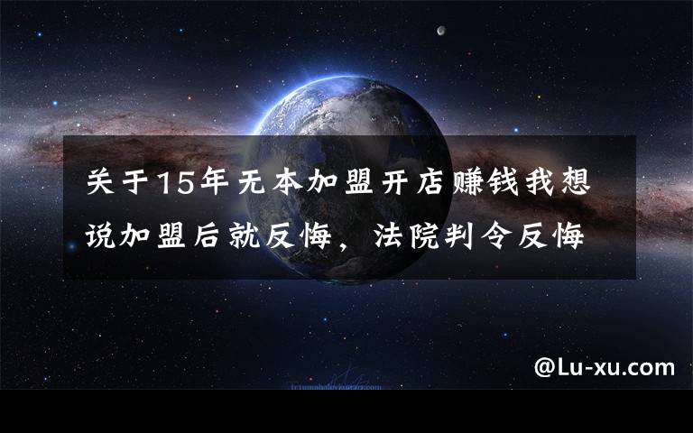 關(guān)于15年無本加盟開店賺錢我想說加盟后就反悔，法院判令反悔有效，加盟費全退