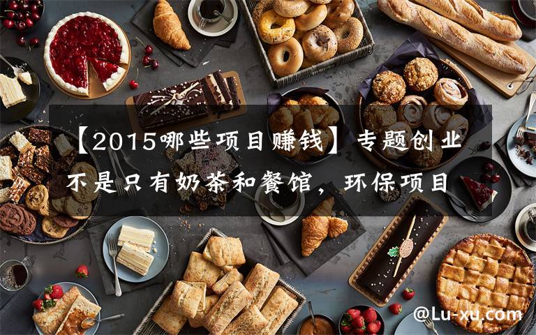 【2015哪些項目賺錢】專題創(chuàng)業(yè)不是只有奶茶和餐館，環(huán)保項目更掙錢，收藏遲了就找不到了