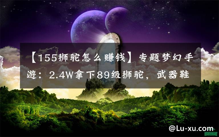 【155獅駝怎么賺錢】專題夢(mèng)幻手游：2.4W拿下89級(jí)獅駝，武器鞋子屬性優(yōu)秀，"回血"不少