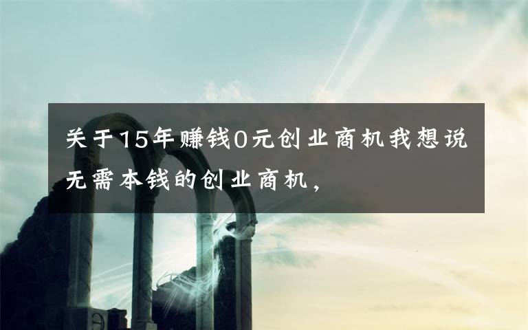 關(guān)于15年賺錢0元?jiǎng)?chuàng)業(yè)商機(jī)我想說無需本錢的創(chuàng)業(yè)商機(jī)，