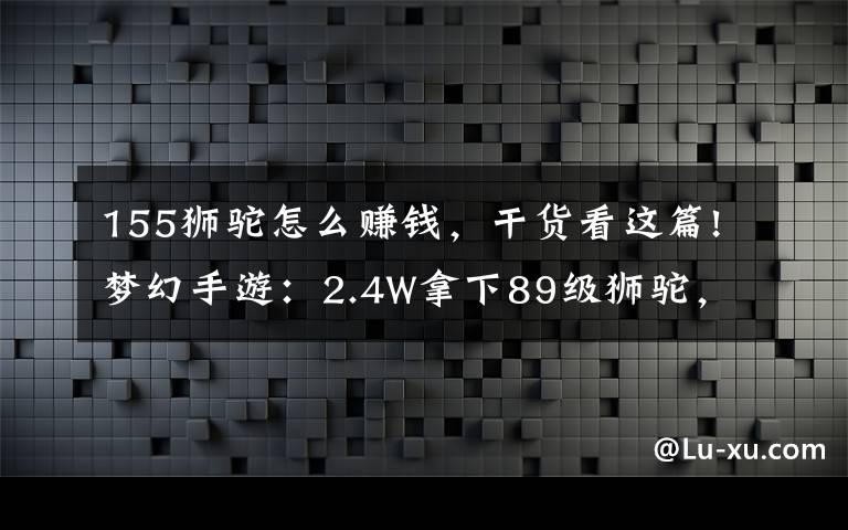 155獅駝怎么賺錢，干貨看這篇!夢幻手游：2.4W拿下89級獅駝，武器鞋子屬性優(yōu)秀，"回血"不少