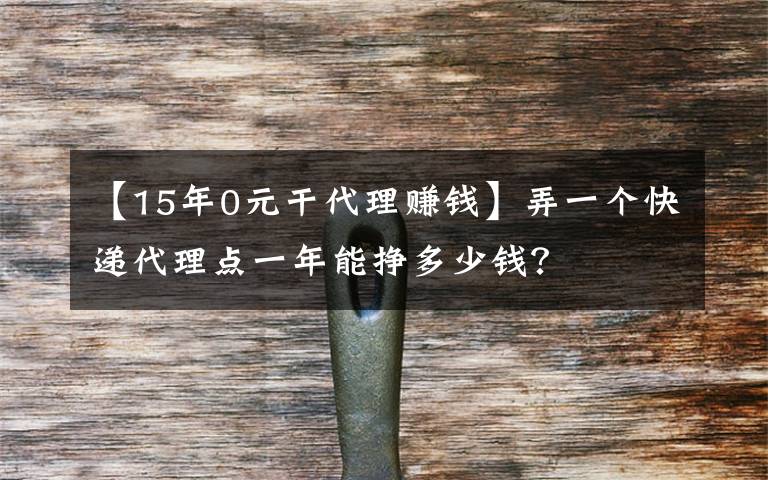 【15年0元干代理賺錢】弄一個快遞代理點(diǎn)一年能掙多少錢？