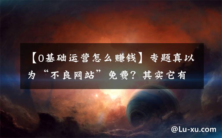 【0基礎運營怎么賺錢】專題真以為“不良網(wǎng)站”免費？其實它有3種賺錢方式，看完你就明白了