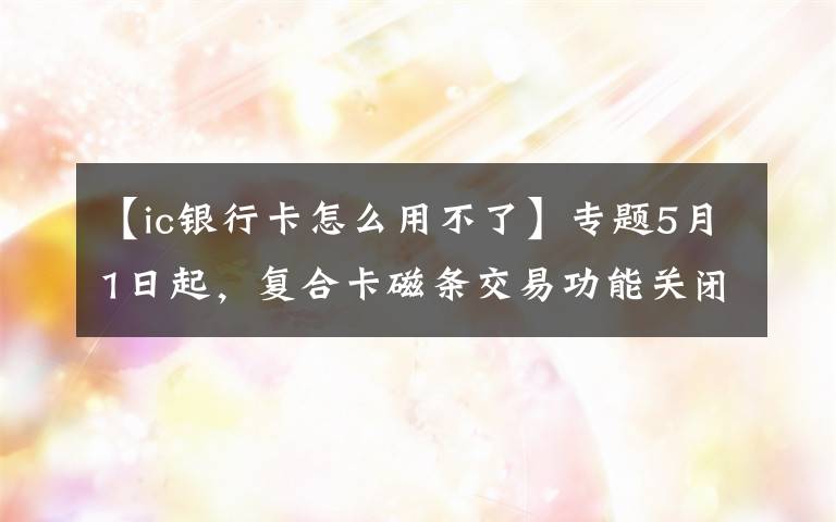 【ic銀行卡怎么用不了】專題5月1日起，復(fù)合卡磁條交易功能關(guān)閉！但磁條卡還可繼續(xù)使用