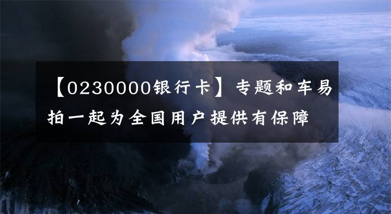 【0230000銀行卡】專題和車易拍一起為全國(guó)用戶提供有保障的二手車