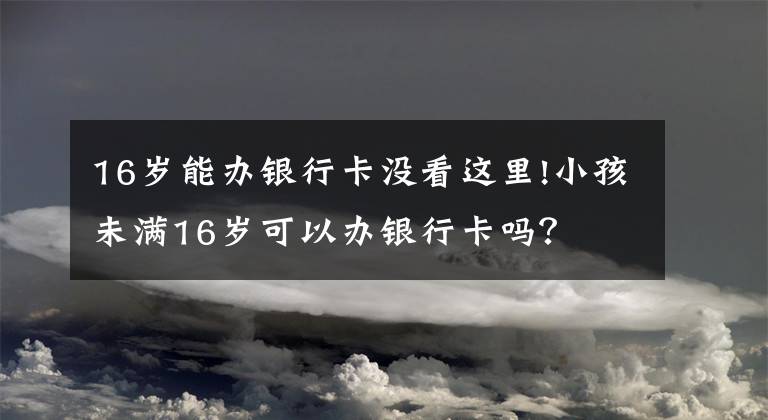 16歲能辦銀行卡沒看這里!小孩未滿16歲可以辦銀行卡嗎？