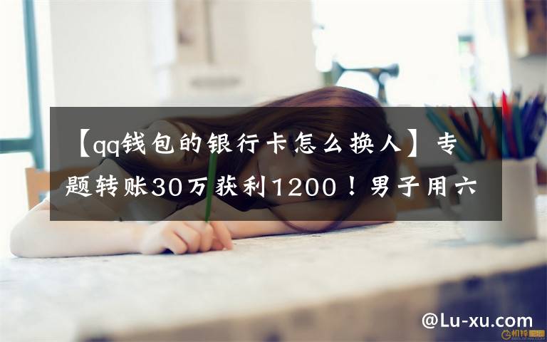 【qq錢包的銀行卡怎么換人】專題轉(zhuǎn)賬30萬獲利1200！男子用六張銀行卡換了一場(chǎng)牢獄之災(zāi)