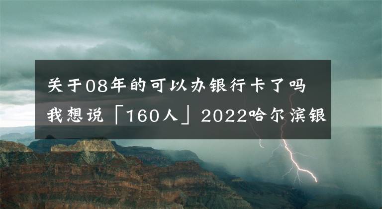 關(guān)于08年的可以辦銀行卡了嗎我想說(shuō)「160人」2022哈爾濱銀行校園招聘 報(bào)名進(jìn)行中 11月進(jìn)行筆試