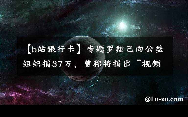 【b站銀行卡】專題羅翔已向公益組織捐37萬，曾稱將捐出“視頻激勵”全部收入