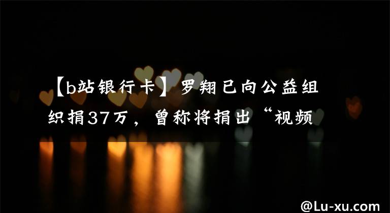 【b站銀行卡】羅翔已向公益組織捐37萬，曾稱將捐出“視頻激勵”全部收入