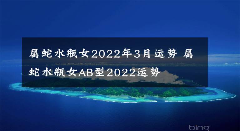 屬蛇水瓶女2022年3月運(yùn)勢(shì) 屬蛇水瓶女AB型2022運(yùn)勢(shì)