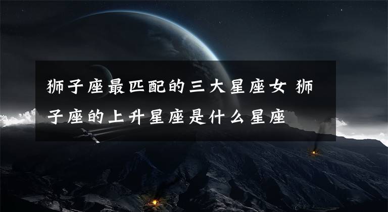 獅子座最匹配的三大星座女 獅子座的上升星座是什么星座