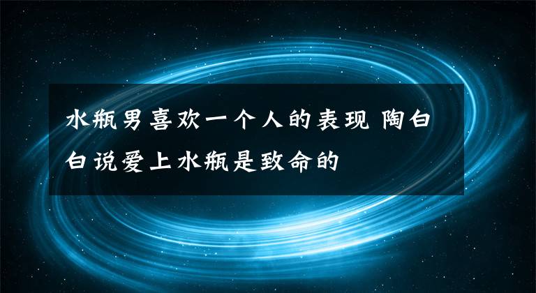 水瓶男喜歡一個人的表現(xiàn) 陶白白說愛上水瓶是致命的