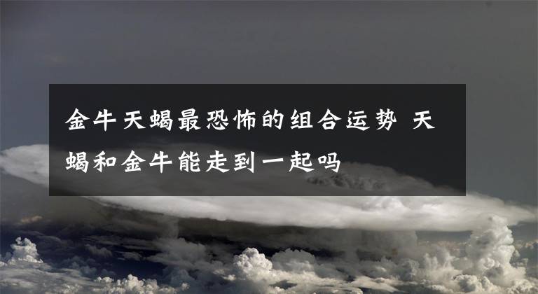 金牛天蝎最恐怖的組合運勢 天蝎和金牛能走到一起嗎