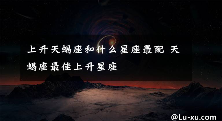 上升天蝎座和什么星座最配 天蝎座最佳上升星座