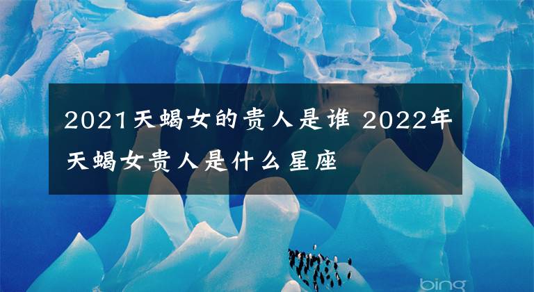 2021天蝎女的貴人是誰(shuí) 2022年天蝎女貴人是什么星座