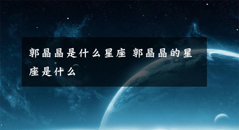 郭晶晶是什么星座 郭晶晶的星座是什么