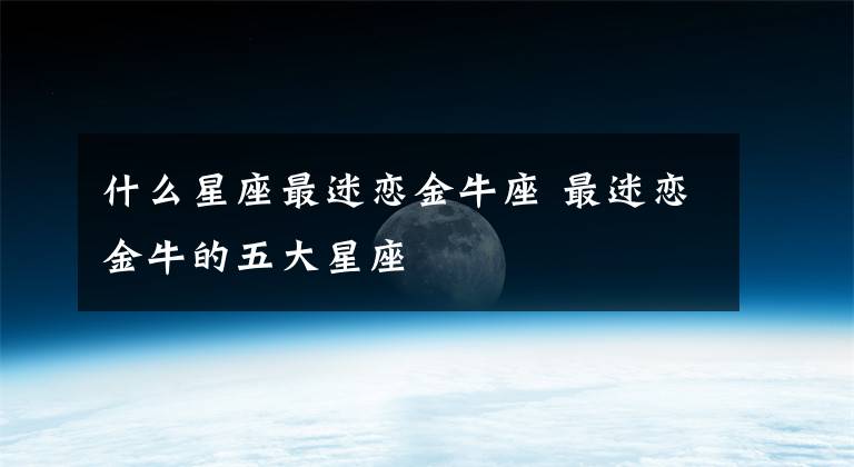 什么星座最迷戀金牛座 最迷戀金牛的五大星座