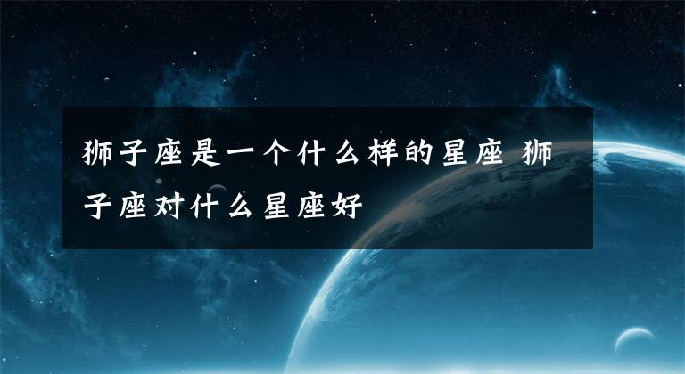 獅子座是一個(gè)什么樣的星座 獅子座對(duì)什么星座好