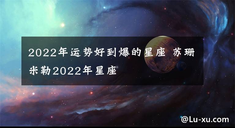 2022年運勢好到爆的星座 蘇珊米勒2022年星座