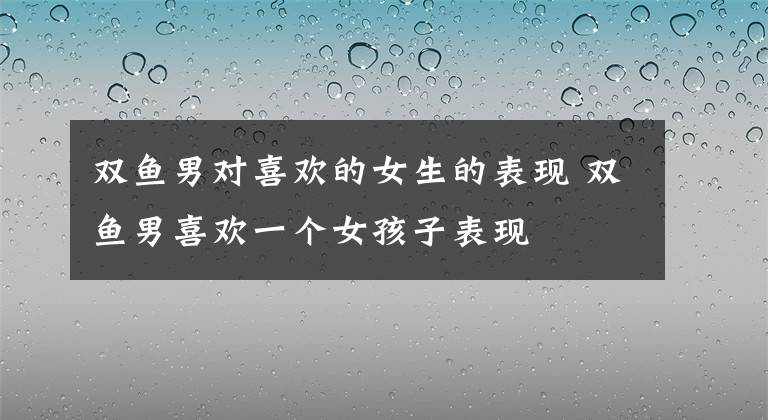 雙魚男對(duì)喜歡的女生的表現(xiàn) 雙魚男喜歡一個(gè)女孩子表現(xiàn)