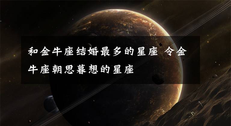 和金牛座結(jié)婚最多的星座 令金牛座朝思暮想的星座