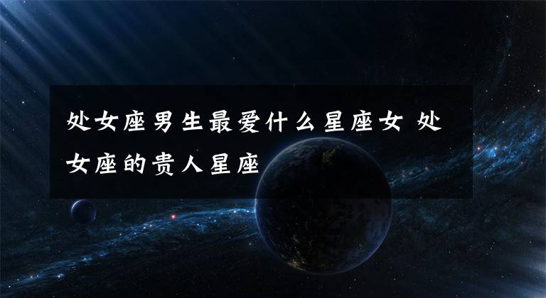 處女座男生最愛什么星座女 處女座的貴人星座