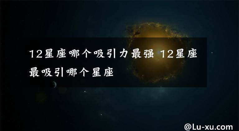 12星座哪個(gè)吸引力最強(qiáng) 12星座最吸引哪個(gè)星座