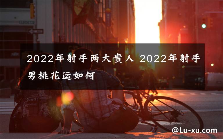 2022年射手兩大貴人 2022年射手男桃花運(yùn)如何