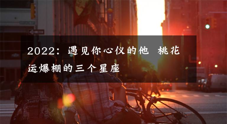 2022：遇見你心儀的他  桃花運(yùn)爆棚的三個(gè)星座