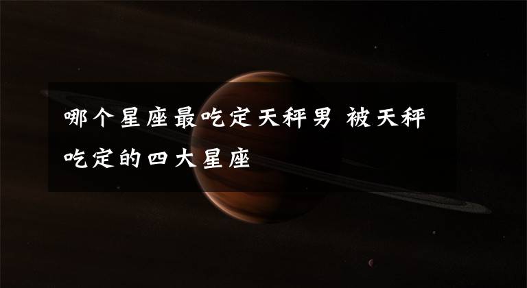 哪個(gè)星座最吃定天秤男 被天秤吃定的四大星座